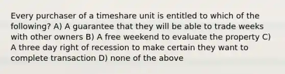 Every purchaser of a timeshare unit is entitled to which of the following? A) A guarantee that they will be able to trade weeks with other owners B) A free weekend to evaluate the property C) A three day right of recession to make certain they want to complete transaction D) none of the above