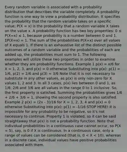 Every random variable is associated with a probability distribution that describes the variable completely. A probability function is one way to view a probability distribution. It specifies the probability that the random variable takes on a specific value; P(X = x) is the probability that a random variable X takes on the value x. A probability function has two key properties: 0 ≤ P(X=x) ≤ 1, because probability is a number between 0 and 1. ΣP(X=x) = 1. The sum of the probabilities P(X=x) over all values of X equals 1. If there is an exhaustive list of the distinct possible outcomes of a random variable and the probabilities of each are added up, the probabilities must sum to 1. The following examples will utilize these two properties in order to examine whether they are probability functions. Example 1 p(x) = x/6 for X = 1, 2, 3, and p(x) = 0 otherwise Substituting into p(x): p(1) = 1/6, p(2) = 2/6 and p(3) = 3/6 Note that it is not necessary to substitute in any other values, as p(x) is only non-zero for X values 1, 2 and 3. In all 3 cases, p(x) lies between 0 and 1, as 1/6, 2/6 and 3/6 are all values in the range 0 to 1 inclusive. So, the first property is satisfied. Summing the probabilities gives 1/6 + 2/6 + 3/6 = 1, showing the second property is also satisfied. Example 2 p(x) = (2x - 3)/16 for X = 1, 2, 3, 4 and p(x) = 0 otherwise Substituting into p(x): p(1) = -1/16 STOP HERE! It is impossible for any probability to be negative, so it's not necessary to continue. Property 1 is violated, so it can be said straightaway that p(x) is not a probability function. Note that individual probabilities in a continuous case cannot occur, so P(X = 5), say, is 0 if X is continuous. In a continuous case, only a range of values can be considered (that is, 0 < X < 10), whereas in a discrete case, individual values have positive probabilities associated with them.