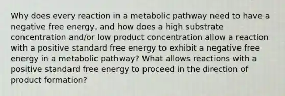 Why does every reaction in a metabolic pathway need to have a negative free energy, and how does a high substrate concentration and/or low product concentration allow a reaction with a positive standard free energy to exhibit a negative free energy in a metabolic pathway? What allows reactions with a positive standard free energy to proceed in the direction of product formation?