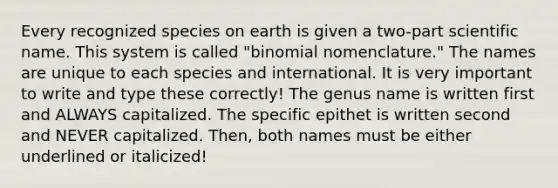 Every recognized species on earth is given a two-part scientific name. This system is called "binomial nomenclature." The names are unique to each species and international. It is very important to write and type these correctly! The genus name is written first and ALWAYS capitalized. The specific epithet is written second and NEVER capitalized. Then, both names must be either underlined or italicized!