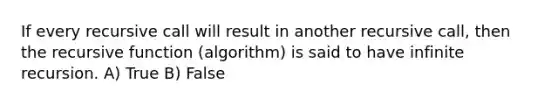 If every recursive call will result in another recursive call, then the recursive function (algorithm) is said to have infinite recursion. A) True B) False