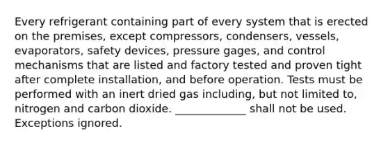 Every refrigerant containing part of every system that is erected on the premises, except compressors, condensers, vessels, evaporators, safety devices, pressure gages, and control mechanisms that are listed and factory tested and proven tight after complete installation, and before operation. Tests must be performed with an inert dried gas including, but not limited to, nitrogen and carbon dioxide. _____________ shall not be used. Exceptions ignored.