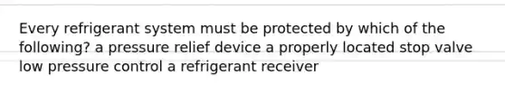 Every refrigerant system must be protected by which of the following? a pressure relief device a properly located stop valve low pressure control a refrigerant receiver