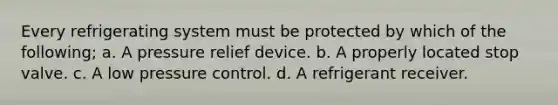 Every refrigerating system must be protected by which of the following; a. A pressure relief device. b. A properly located stop valve. c. A low pressure control. d. A refrigerant receiver.