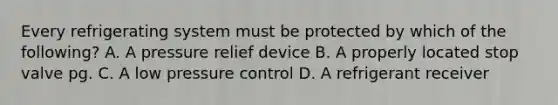 Every refrigerating system must be protected by which of the following? A. A pressure relief device B. A properly located stop valve pg. C. A low pressure control D. A refrigerant receiver