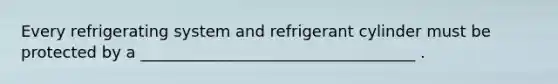 Every refrigerating system and refrigerant cylinder must be protected by a ___________________________________ .