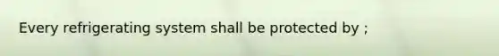 Every refrigerating system shall be protected by ;