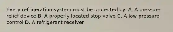 Every refrigeration system must be protected by: A. A pressure relief device B. A properly located stop valve C. A low pressure control D. A refrigerant receiver