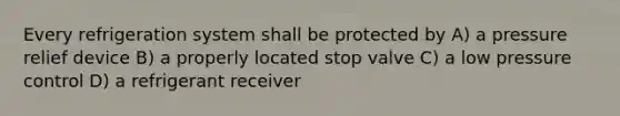 Every refrigeration system shall be protected by A) a pressure relief device B) a properly located stop valve C) a low pressure control D) a refrigerant receiver