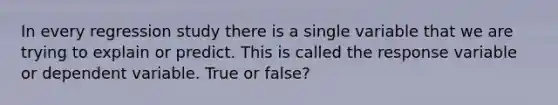 In every regression study there is a single variable that we are trying to explain or predict. This is called the response variable or dependent variable. True or false?
