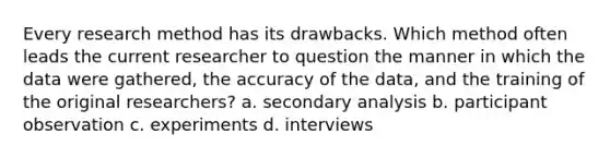 Every research method has its drawbacks. Which method often leads the current researcher to question the manner in which the data were gathered, the accuracy of the data, and the training of the original researchers? a. secondary analysis b. participant observation c. experiments d. interviews