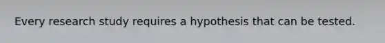 Every research study requires a hypothesis that can be tested.