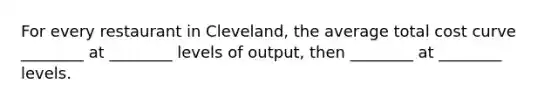 For every restaurant in Cleveland, the average total cost curve ________ at ________ levels of output, then ________ at ________ levels.