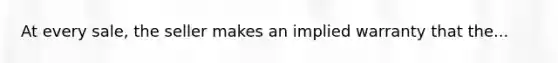 At every sale, the seller makes an implied warranty that the...