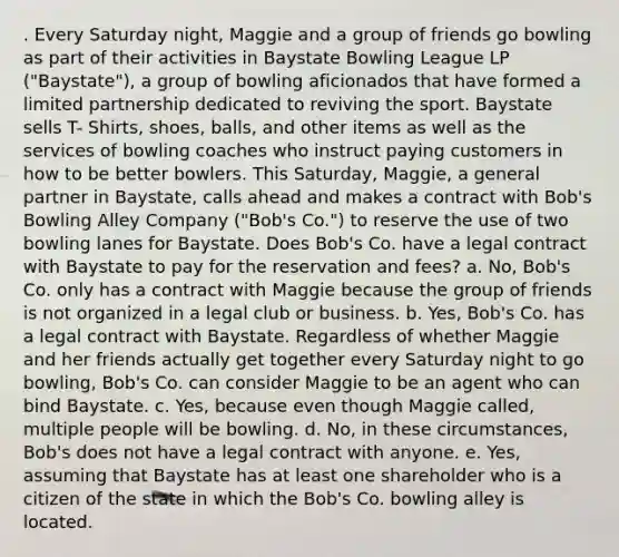 . Every Saturday night, Maggie and a group of friends go bowling as part of their activities in Baystate Bowling League LP ("Baystate"), a group of bowling aficionados that have formed a limited partnership dedicated to reviving the sport. Baystate sells T- Shirts, shoes, balls, and other items as well as the services of bowling coaches who instruct paying customers in how to be better bowlers. This Saturday, Maggie, a general partner in Baystate, calls ahead and makes a contract with Bob's Bowling Alley Company ("Bob's Co.") to reserve the use of two bowling lanes for Baystate. Does Bob's Co. have a legal contract with Baystate to pay for the reservation and fees? a. No, Bob's Co. only has a contract with Maggie because the group of friends is not organized in a legal club or business. b. Yes, Bob's Co. has a legal contract with Baystate. Regardless of whether Maggie and her friends actually get together every Saturday night to go bowling, Bob's Co. can consider Maggie to be an agent who can bind Baystate. c. Yes, because even though Maggie called, multiple people will be bowling. d. No, in these circumstances, Bob's does not have a legal contract with anyone. e. Yes, assuming that Baystate has at least one shareholder who is a citizen of the state in which the Bob's Co. bowling alley is located.