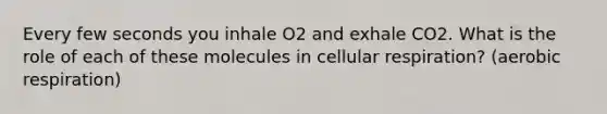 Every few seconds you inhale O2 and exhale CO2. What is the role of each of these molecules in cellular respiration? (aerobic respiration)