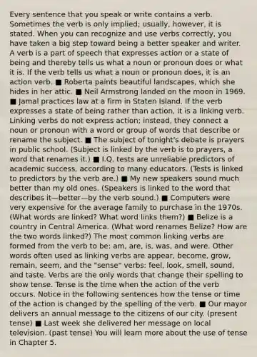 Every sentence that you speak or write contains a verb. Sometimes the verb is only implied; usually, however, it is stated. When you can recognize and use verbs correctly, you have taken a big step toward being a better speaker and writer. A verb is a part of speech that expresses action or a state of being and thereby tells us what a noun or pronoun does or what it is. If the verb tells us what a noun or pronoun does, it is an action verb. ■ Roberta paints beautiful landscapes, which she hides in her attic. ■ Neil Armstrong landed on the moon in 1969. ■ Jamal practices law at a firm in Staten Island. If the verb expresses a state of being rather than action, it is a linking verb. Linking verbs do not express action; instead, they connect a noun or pronoun with a word or group of words that describe or rename the subject. ■ The subject of tonight's debate is prayers in public school. (Subject is linked by the verb is to prayers, a word that renames it.) ■ I.Q. tests are unreliable predictors of academic success, according to many educators. (Tests is linked to predictors by the verb are.) ■ My new speakers sound much better than my old ones. (Speakers is linked to the word that describes it—better—by the verb sound.) ■ Computers were very expensive for the average family to purchase in the 1970s. (What words are linked? What word links them?) ■ Belize is a country in Central America. (What word renames Belize? How are the two words linked?) The most common linking verbs are formed from the verb to be: am, are, is, was, and were. Other words often used as linking verbs are appear, become, grow, remain, seem, and the "sense" verbs: feel, look, smell, sound, and taste. Verbs are the only words that change their spelling to show tense. Tense is the time when the action of the verb occurs. Notice in the following sentences how the tense or time of the action is changed by the spelling of the verb. ■ Our mayor delivers an annual message to the citizens of our city. (present tense) ■ Last week she delivered her message on local television. (past tense) You will learn more about the use of tense in Chapter 5.