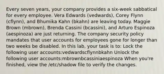 Every seven years, your company provides a six-week sabbatical for every employee. Vera Edwards (vedwards), Corey Flynn (cflynn), and Bhumika Kahn (bkahn) are leaving today. Maggie Brown (mbrown), Brenda Cassini (bcassini), and Arturo Espinoza (aespinoza) are just returning. The company security policy mandates that user accounts for employees gone for longer than two weeks be disabled. In this lab, your task is to: Lock the following user accounts:vedwardscflynnbkahn Unlock the following user accounts:mbrownbcassiniaespinoza When you're finished, view the /etc/shadow file to verify the changes.