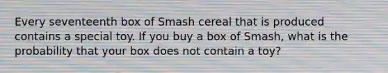 Every seventeenth box of Smash cereal that is produced contains a special toy. If you buy a box of Smash, what is the probability that your box does not contain a toy?