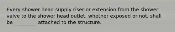 Every shower head supply riser or extension from the shower valve to the shower head outlet, whether exposed or not, shall be _________ attached to the structure.