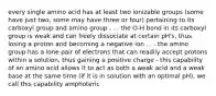 every single amino acid has at least two ionizable groups (some have just two, some may have three or four) pertaining to its carboxyl group and amino group . . . the O-H bond in its carboxyl group is weak and can freely dissociate at certain pH's, thus losing a proton and becoming a negative ion . . . the amino group has a lone pair of electrons that can readily accept protons within a solution, thus gaining a positive charge - this capability of an amino acid allows it to act as both a weak acid and a weak base at the same time (if it is in solution with an optimal pH), we call this capability amphoteric