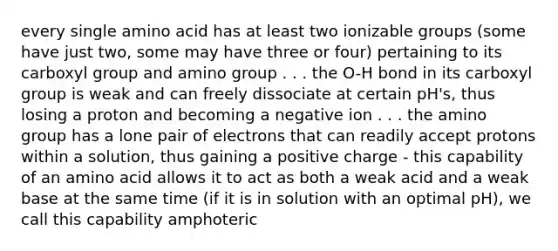 every single amino acid has at least two ionizable groups (some have just two, some may have three or four) pertaining to its carboxyl group and amino group . . . the O-H bond in its carboxyl group is weak and can freely dissociate at certain pH's, thus losing a proton and becoming a negative ion . . . the amino group has a lone pair of electrons that can readily accept protons within a solution, thus gaining a positive charge - this capability of an amino acid allows it to act as both a weak acid and a weak base at the same time (if it is in solution with an optimal pH), we call this capability amphoteric