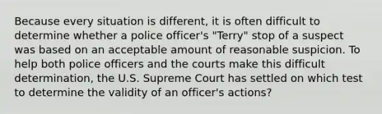 Because every situation is different, it is often difficult to determine whether a police officer's "Terry" stop of a suspect was based on an acceptable amount of reasonable suspicion. To help both police officers and the courts make this difficult determination, the U.S. Supreme Court has settled on which test to determine the validity of an officer's actions?