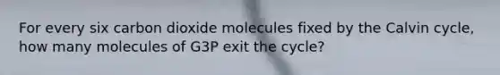 For every six carbon dioxide molecules fixed by the Calvin cycle, how many molecules of G3P exit the cycle?