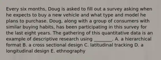 Every six months, Doug is asked to fill out a survey asking when he expects to buy a new vehicle and what type and model he plans to purchase. Doug, along with a group of consumers with similar buying habits, has been participating in this survey for the last eight years. The gathering of this quantitative data is an example of descriptive research using ________. A. a hierarchical format B. a cross sectional design C. latitudinal tracking D. a longitudinal design E. ethnography