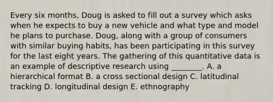 Every six months, Doug is asked to fill out a survey which asks when he expects to buy a new vehicle and what type and model he plans to purchase. Doug, along with a group of consumers with similar buying habits, has been participating in this survey for the last eight years. The gathering of this quantitative data is an example of descriptive research using ________. A. a hierarchical format B. a cross sectional design C. latitudinal tracking D. longitudinal design E. ethnography