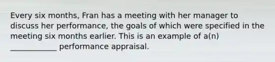 Every six months, Fran has a meeting with her manager to discuss her performance, the goals of which were specified in the meeting six months earlier. This is an example of a(n) ____________ performance appraisal.