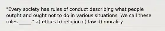 "Every society has rules of conduct describing what people outght and ought not to do in various situations. We call these rules _____." a) ethics b) religion c) law d) morality