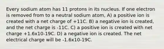 Every sodium atom has 11 protons in its nucleus. If one electron is removed from to a neutral sodium atom, A) a positive ion is created with a net charge of +11C. B) a negative ion is created, and the net charge is -11C. C) a positive ion is created with net charge +1.6x10-19C. D) a negative ion is created. The net electrical charge will be -1.6x10-19C.