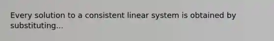 Every solution to a consistent linear system is obtained by substituting...