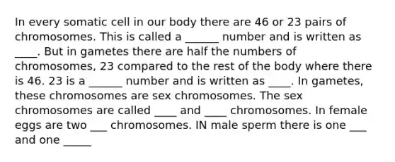 In every somatic cell in our body there are 46 or 23 pairs of chromosomes. This is called a ______ number and is written as ____. But in gametes there are half the numbers of chromosomes, 23 compared to the rest of the body where there is 46. 23 is a ______ number and is written as ____. In gametes, these chromosomes are sex chromosomes. The sex chromosomes are called ____ and ____ chromosomes. In female eggs are two ___ chromosomes. IN male sperm there is one ___ and one _____