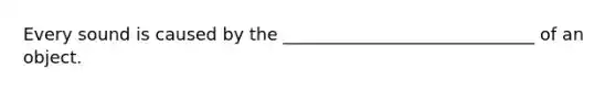 Every sound is caused by the _____________________________ of an object.