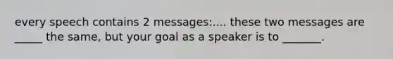 every speech contains 2 messages:.... these two messages are _____ the same, but your goal as a speaker is to _______.