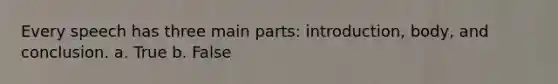 Every speech has three main parts: introduction, body, and conclusion. a. True b. False