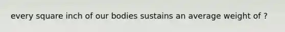 every square inch of our bodies sustains an average weight of ?