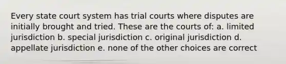 Every state court system has trial courts where disputes are initially brought and tried. These are the courts of: a. limited jurisdiction b. special jurisdiction c. original jurisdiction d. appellate jurisdiction e. none of the other choices are correct