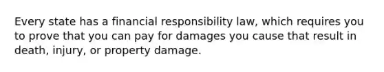 Every state has a financial responsibility law, which requires you to prove that you can pay for damages you cause that result in death, injury, or property damage.