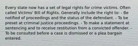 Every state now has a set of legal rights for crime victims. Often called Victims' Bill of Rights. Generally include the right to: - Be notified of proceedings and the status of the defendant. - To be preset at criminal justice proceedings. - To make a statement at sentencing and to receive restitution from a convicted offender. - To be consulted before a case is dismissed or a plea bargain entered.