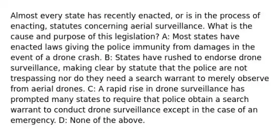 Almost every state has recently enacted, or is in the process of enacting, statutes concerning aerial surveillance. What is the cause and purpose of this legislation? A: Most states have enacted laws giving the police immunity from damages in the event of a drone crash. B: States have rushed to endorse drone surveillance, making clear by statute that the police are not trespassing nor do they need a search warrant to merely observe from aerial drones. C: A rapid rise in drone surveillance has prompted many states to require that police obtain a search warrant to conduct drone surveillance except in the case of an emergency. D: None of the above.