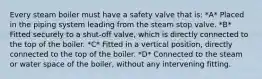 Every steam boiler must have a safety valve that is: *A* Placed in the piping system leading from the steam stop valve. *B* Fitted securely to a shut-off valve, which is directly connected to the top of the boiler. *C* Fitted in a vertical position, directly connected to the top of the boiler. *D* Connected to the steam or water space of the boiler, without any intervening fitting.