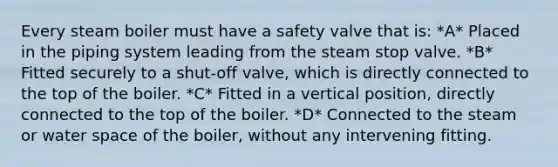 Every steam boiler must have a safety valve that is: *A* Placed in the piping system leading from the steam stop valve. *B* Fitted securely to a shut-off valve, which is directly connected to the top of the boiler. *C* Fitted in a vertical position, directly connected to the top of the boiler. *D* Connected to the steam or water space of the boiler, without any intervening fitting.