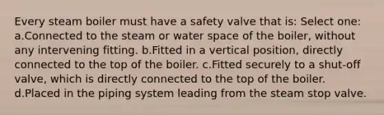 Every steam boiler must have a safety valve that is: Select one: a.Connected to the steam or water space of the boiler, without any intervening fitting. b.Fitted in a vertical position, directly connected to the top of the boiler. c.Fitted securely to a shut-off valve, which is directly connected to the top of the boiler. d.Placed in the piping system leading from the steam stop valve.