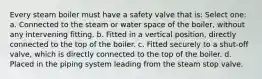 Every steam boiler must have a safety valve that is: Select one: a. Connected to the steam or water space of the boiler, without any intervening fitting. b. Fitted in a vertical position, directly connected to the top of the boiler. c. Fitted securely to a shut-off valve, which is directly connected to the top of the boiler. d. Placed in the piping system leading from the steam stop valve.