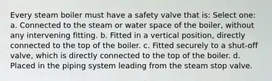 Every steam boiler must have a safety valve that is: Select one: a. Connected to the steam or water space of the boiler, without any intervening fitting. b. Fitted in a vertical position, directly connected to the top of the boiler. c. Fitted securely to a shut-off valve, which is directly connected to the top of the boiler. d. Placed in the piping system leading from the steam stop valve.