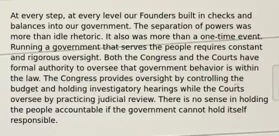 At every step, at every level our Founders built in checks and balances into our government. The separation of powers was more than idle rhetoric. It also was more than a one-time event. Running a government that serves the people requires constant and rigorous oversight. Both the Congress and the Courts have formal authority to oversee that government behavior is within the law. The Congress provides oversight by controlling the budget and holding investigatory hearings while the Courts oversee by practicing judicial review. There is no sense in holding the people accountable if the government cannot hold itself responsible.