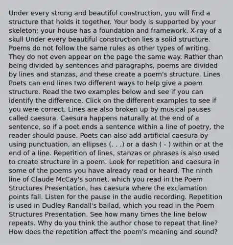 Under every strong and beautiful construction, you will find a structure that holds it together. Your body is supported by your skeleton; your house has a foundation and framework. X-ray of a skull Under every beautiful construction lies a solid structure. Poems do not follow the same rules as other <a href='https://www.questionai.com/knowledge/ku7gK6IZTB-types-of-writing' class='anchor-knowledge'>types of writing</a>. They do not even appear on the page the same way. Rather than being divided by sentences and paragraphs, poems are divided by lines and stanzas, and these create a poem's structure. Lines Poets can end lines two different ways to help give a poem structure. Read the two examples below and see if you can identify the difference. Click on the different examples to see if you were correct. Lines are also broken up by musical pauses called caesura. Caesura happens naturally at the end of a sentence, so if a poet ends a sentence within a line of poetry, the reader should pause. Poets can also add artificial caesura by using punctuation, an ellipses (. . .) or a dash ( - ) within or at the end of a line. Repetition of lines, stanzas or phrases is also used to create structure in a poem. Look for repetition and caesura in some of the poems you have already read or heard. The ninth line of Claude McCay's sonnet, which you read in the Poem Structures Presentation, has caesura where the exclamation points fall. Listen for the pause in the audio recording. Repetition is used in Dudley Randall's ballad, which you read in the Poem Structures Presentation. See how many times the line below repeats. Why do you think the author chose to repeat that line? How does the repetition affect the poem's meaning and sound?
